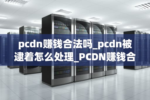pcdn赚钱合法吗_pcdn被逮着怎么处理_PCDN赚钱合法吗？——探讨内容分发网络的合法性