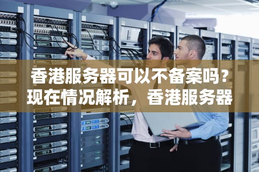 香港服务器可以不备案吗？现在情况解析，香港服务器可以不备案吗现在还能用吗