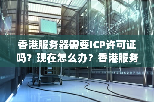 香港服务器需要ICP许可证吗？现在怎么办？香港服务器需要icp许可证吗现在怎么办理