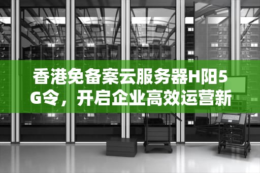 香港免备案云服务器H阳5G令，开启企业高效运营新篇章，香港服务器免备案是合法的吗