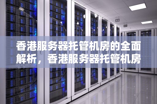 香港服务器托管机房的全面解析，香港服务器托管机房地址