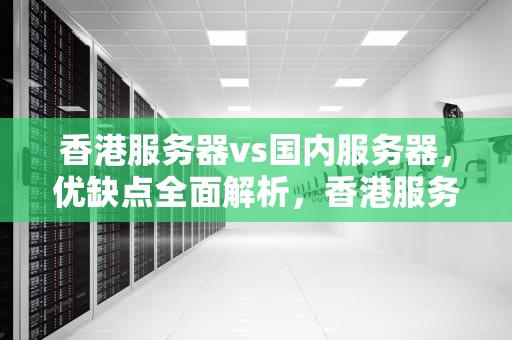 香港服务器vs国内服务器，优缺点全面解析，香港服务器和国内服务器的优缺点区别