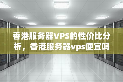 香港服务器VPS的性价比分析，香港服务器vps便宜吗知乎