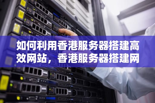 如何利用香港服务器搭建高效网站，香港服务器搭建网站怎么弄的
