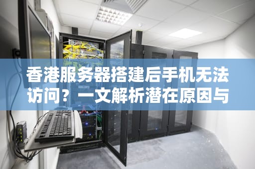 香港服务器搭建后手机无法访问？一文解析潜在原因与解决之道，香港服务器搭建手机打不开怎么回事呀