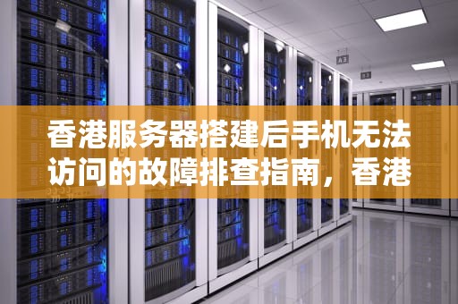 香港服务器搭建后手机无法访问的故障排查指南，香港服务器搭建手机打不开怎么回事呢视频