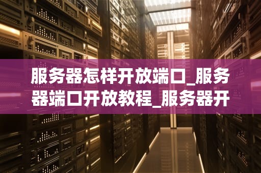 服务器怎样开放端口_服务器端口开放教程_服务器开放端口的详细指南