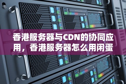 香港服务器与CDN的协同应用，香港服务器怎么用闲蛋面板中转