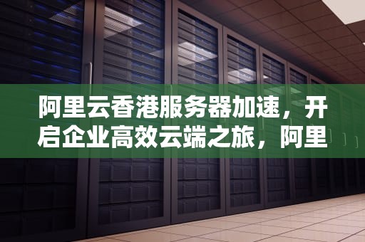 阿里云香港服务器加速，开启企业高效云端之旅，阿里云香港服务器加速器