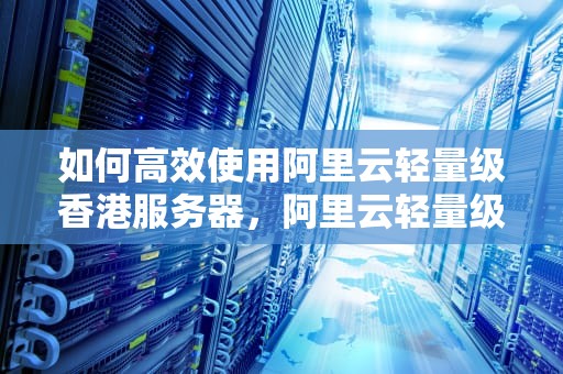 如何高效使用阿里云轻量级香港服务器，阿里云轻量级香港服务器怎么用不了
