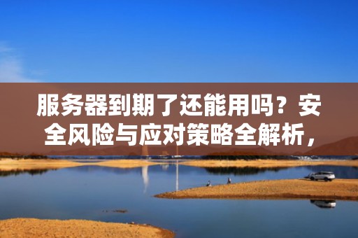 服务器到期了还能用吗？安全风险与应对策略全解析，服务器到期了还能用吗安全吗知乎