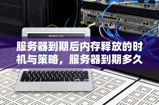 服务器到期后内存释放的时机与策略，服务器到期多久释放内存啊