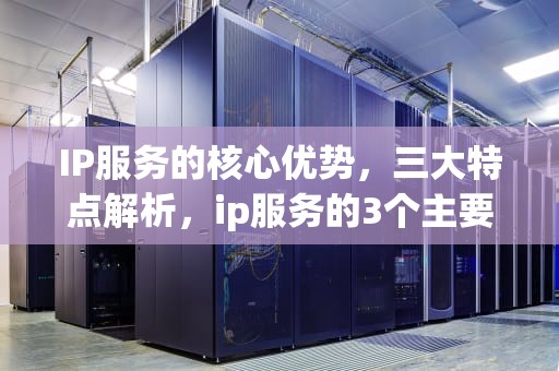 IP服务的核心优势，三大特点解析，ip服务的3个主要特点是什么
