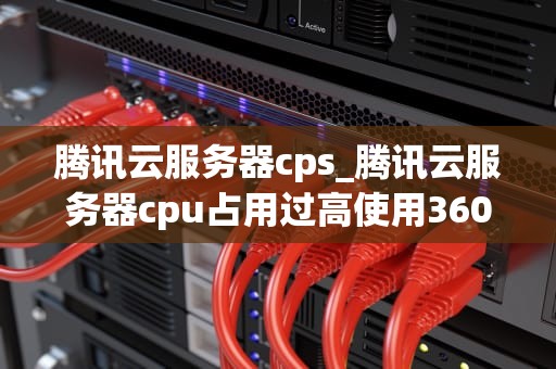 腾讯云服务器cps_腾讯云服务器cpu占用过高使用360_腾讯云服务器CPS的全面解析