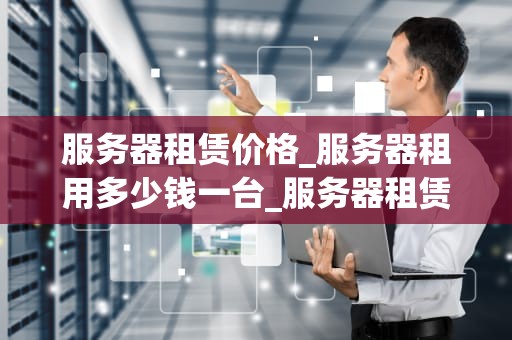 服务器租赁价格_服务器租用多少钱一台_服务器租赁价格的影响因素及选择策略