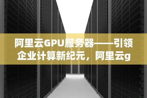 阿里云GPU服务器——引领企业计算新纪元，阿里云gpu服务器租用