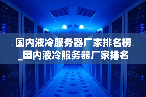 国内液冷服务器厂家排名榜_国内液冷服务器厂家排名榜单_国内液冷服务器厂家排名榜及其技术特点分析