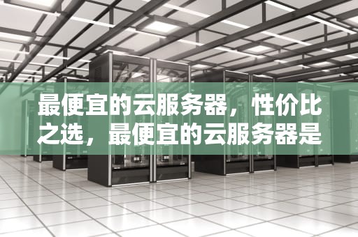 最便宜的云服务器，性价比之选，最便宜的云服务器是哪一家