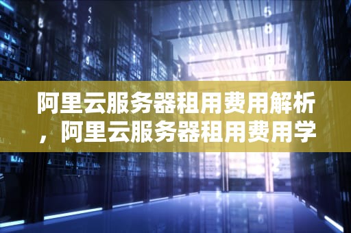 阿里云服务器租用费用解析，阿里云服务器租用费用学生