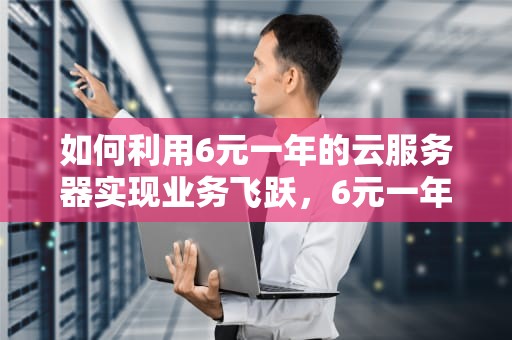 如何利用6元一年的云服务器实现业务飞跃，6元一年的云服务器国外