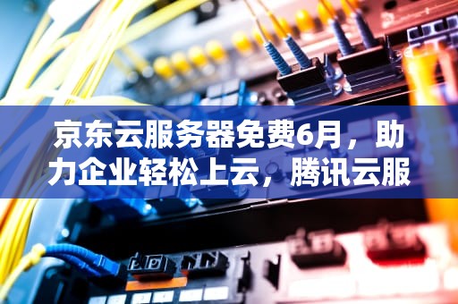 京东云服务器免费6月，助力企业轻松上云，腾讯云服务器99元一年