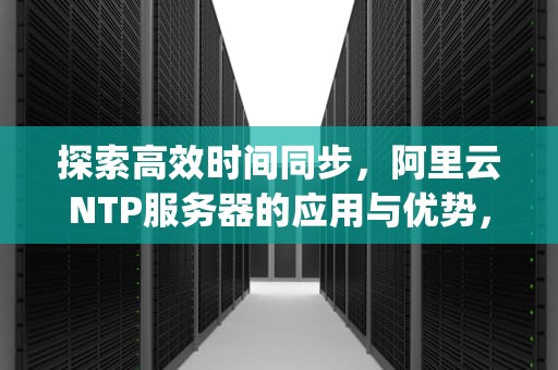 探索高效时间同步，阿里云NTP服务器的应用与优势，阿里云ntp服务器ip和端口
