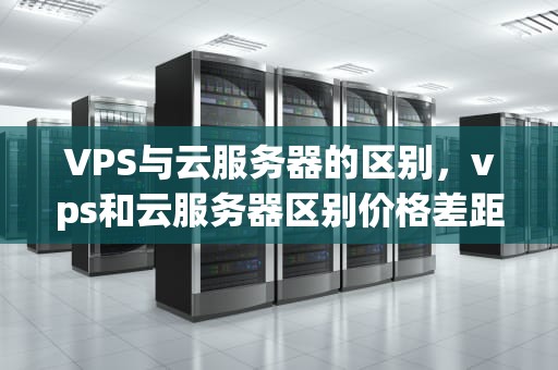 VPS与云服务器的区别，vps和云服务器区别价格差距