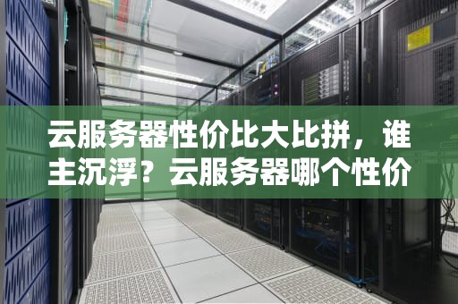 云服务器性价比大比拼，谁主沉浮？云服务器哪个性价比高一点