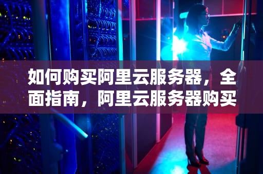 如何购买阿里云服务器，全面指南，阿里云服务器购买多少钱