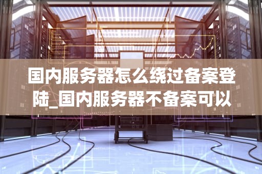 国内服务器怎么绕过备案登陆_国内服务器不备案可以访问吗_国内服务器绕过备案登陆的探索与实践