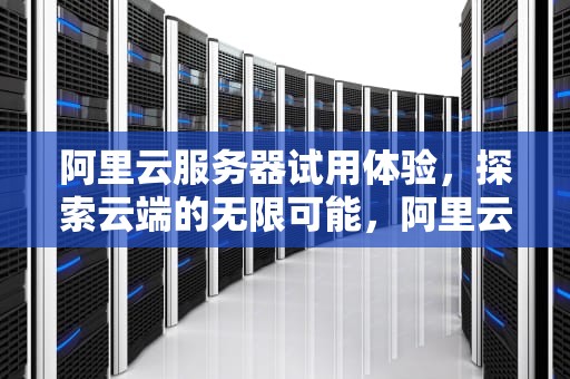 阿里云服务器试用体验，探索云端的无限可能，阿里云服务器试用中心
