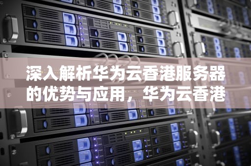 深入解析华为云香港服务器的优势与应用，华为云香港服务器需要备案吗