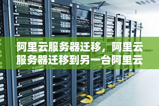 阿里云服务器迁移，阿里云服务器迁移到另一台阿里云服务器