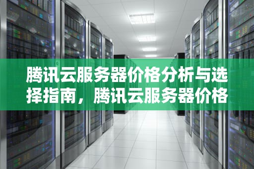 腾讯云服务器价格分析与选择指南，腾讯云服务器价格列表