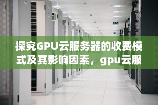 探究GPU云服务器的收费模式及其影响因素，gpu云服务器收费标准