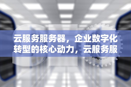 云服务服务器，企业数字化转型的核心动力，云服务服务器出错是怎么回事