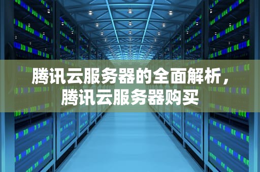 腾讯云服务器的全面解析，腾讯云服务器购买