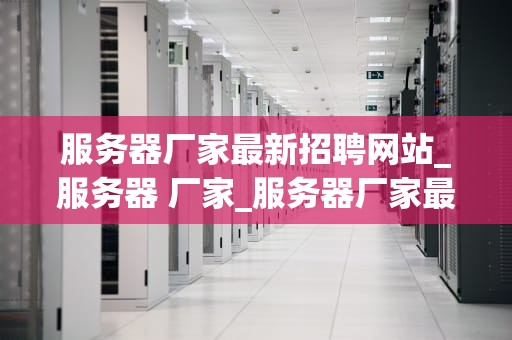 服务器厂家最新招聘网站_服务器 厂家_服务器厂家最新招聘网站