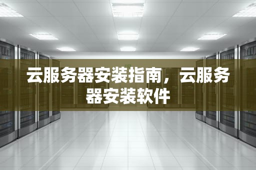 云服务器安装指南，云服务器安装软件
