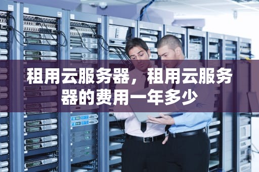 租用云服务器，租用云服务器的费用一年多少