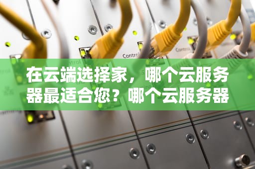 在云端选择家，哪个云服务器最适合您？哪个云服务器 好用
