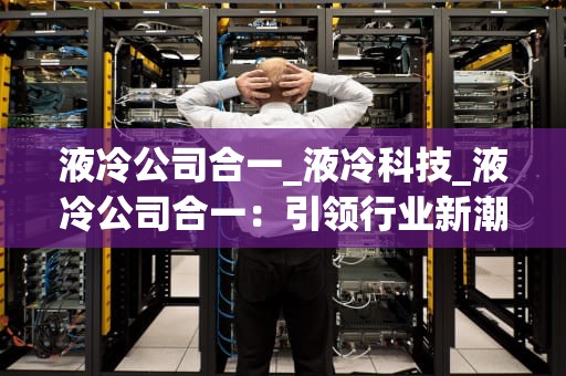 液冷公司合一_液冷科技_液冷公司合一：引领行业新潮流