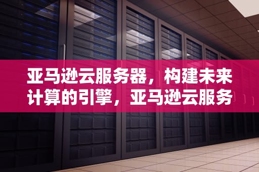 亚马逊云服务器，构建未来计算的引擎，亚马逊云服务器多少钱一年