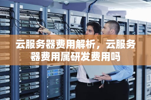 云服务器费用解析，云服务器费用属研发费用吗