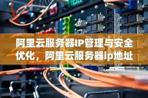 阿里云服务器IP管理与安全优化，阿里云服务器ip地址在哪里看