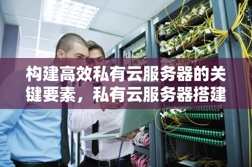 构建高效私有云服务器的关键要素，私有云服务器搭建