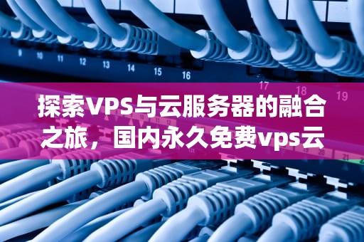 探索VPS与云服务器的融合之旅，国内永久免费vps云服务器