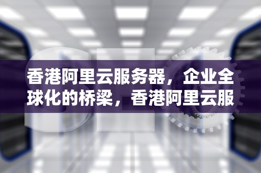 香港阿里云服务器，企业全球化的桥梁，香港阿里云服务器价格