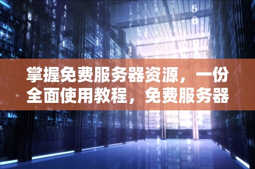 掌握免费服务器资源，一份全面使用教程，免费服务器使用教程视频