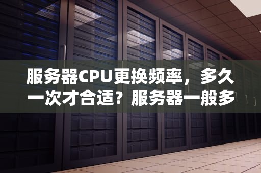 服务器CPU更换频率，多久一次才合适？服务器一般多久更换一次